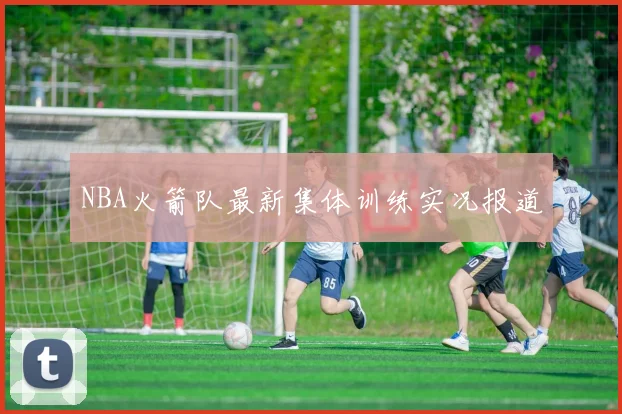 NBA火箭队最新集体训练实况报道