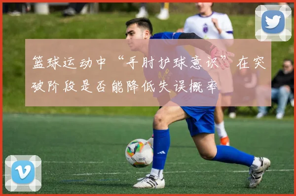 篮球运动中“手肘护球意识”在突破阶段是否能降低失误概率