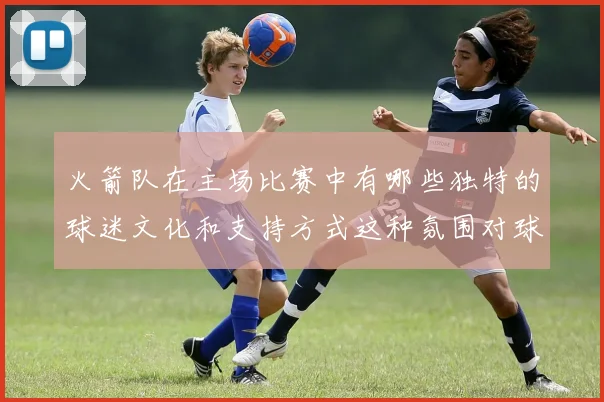 火箭队在主场比赛中有哪些独特的球迷文化和支持方式这种氛围对球队发挥产生了哪些积极影响