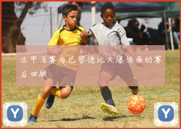 法甲马赛与巴黎德比火爆场面的赛后回顾