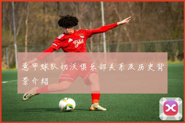 意甲球队切沃俱乐部关系及历史背景介绍