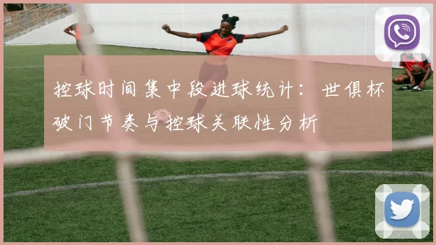 控球时间集中段进球统计：世俱杯破门节奏与控球关联性分析