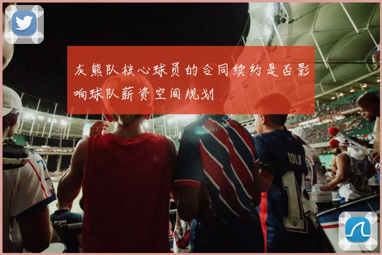 灰熊队核心球员的合同续约是否影响球队薪资空间规划